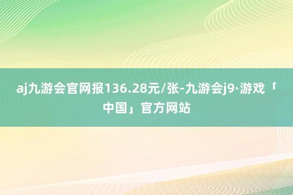 aj九游会官网报136.28元/张-九游会j9·游戏「中国」官方网站