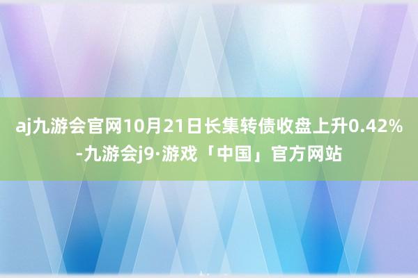 aj九游会官网10月21日长集转债收盘上升0.42%-九游会j9·游戏「中国」官方网站