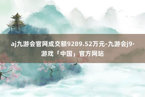 aj九游会官网成交额9289.52万元-九游会j9·游戏「中国」官方网站