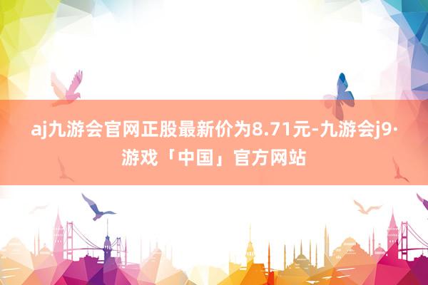 aj九游会官网正股最新价为8.71元-九游会j9·游戏「中国」官方网站