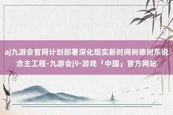 aj九游会官网计划部署深化现实新时间树德树东说念主工程-九游会j9·游戏「中国」官方网站