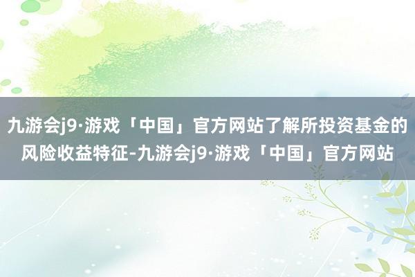 九游会j9·游戏「中国」官方网站了解所投资基金的风险收益特征-九游会j9·游戏「中国」官方网站