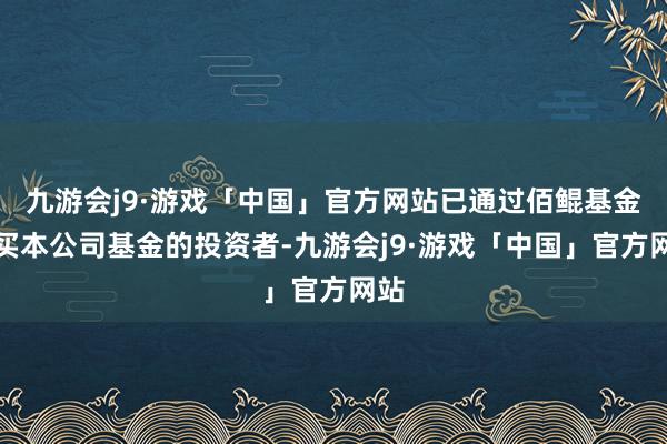 九游会j9·游戏「中国」官方网站已通过佰鲲基金购买本公司基金的投资者-九游会j9·游戏「中国」官方网站