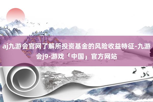 aj九游会官网了解所投资基金的风险收益特征-九游会j9·游戏「中国」官方网站