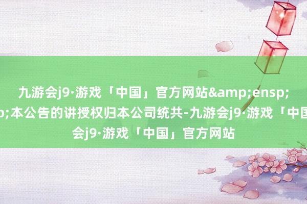 九游会j9·游戏「中国」官方网站&ensp;&ensp;本公告的讲授权归本公司统共-九游会j9·游戏「中国」官方网站