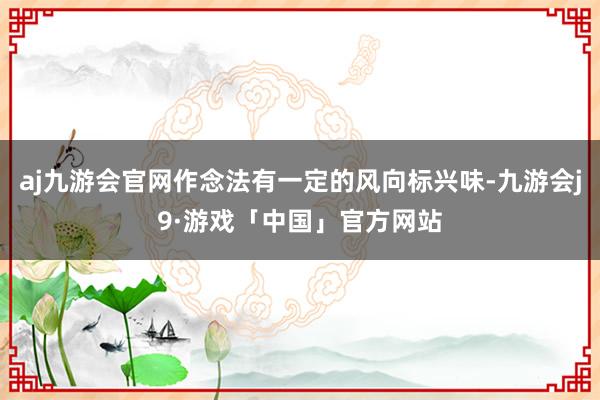 aj九游会官网作念法有一定的风向标兴味-九游会j9·游戏「中国」官方网站