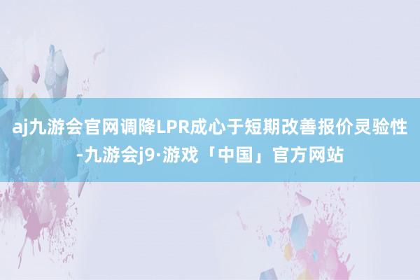 aj九游会官网调降LPR成心于短期改善报价灵验性-九游会j9·游戏「中国」官方网站