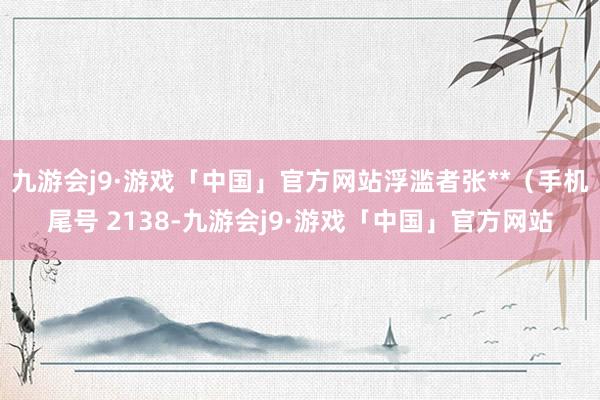 九游会j9·游戏「中国」官方网站浮滥者张**（手机尾号 2138-九游会j9·游戏「中国」官方网站