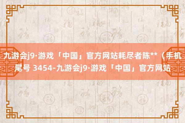 九游会j9·游戏「中国」官方网站耗尽者陈**（手机尾号 3454-九游会j9·游戏「中国」官方网站