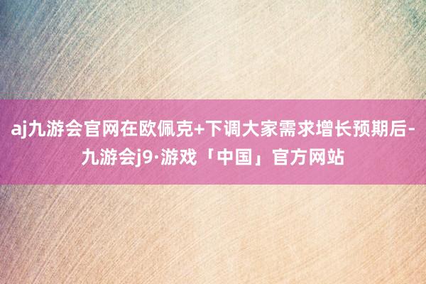 aj九游会官网在欧佩克+下调大家需求增长预期后-九游会j9·游戏「中国」官方网站