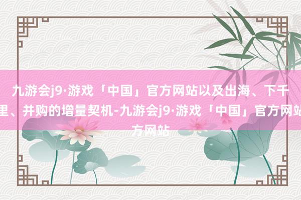 九游会j9·游戏「中国」官方网站以及出海、下千里、并购的增量契机-九游会j9·游戏「中国」官方网站