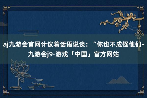 aj九游会官网计议着话语说谈：“你也不成怪他们-九游会j9·游戏「中国」官方网站