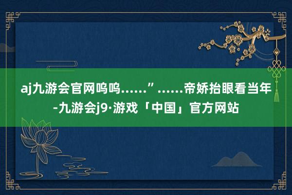 aj九游会官网呜呜......”......帝娇抬眼看当年-九游会j9·游戏「中国」官方网站