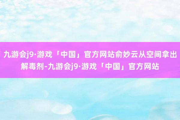 九游会j9·游戏「中国」官方网站俞妙云从空间拿出解毒剂-九游会j9·游戏「中国」官方网站