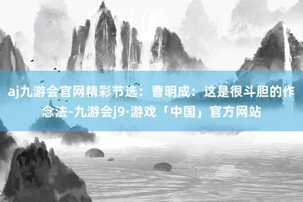 aj九游会官网精彩节选：曹明成：这是很斗胆的作念法-九游会j9·游戏「中国」官方网站