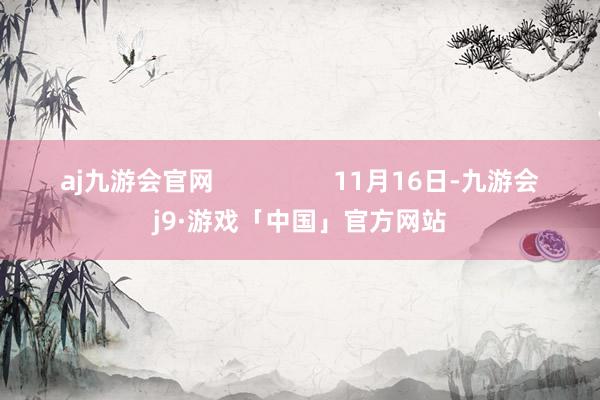 aj九游会官网                 11月16日-九游会j9·游戏「中国」官方网站