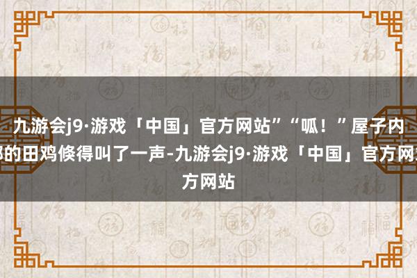 九游会j9·游戏「中国」官方网站”“呱！”屋子内部的田鸡倏得叫了一声-九游会j9·游戏「中国」官方网站