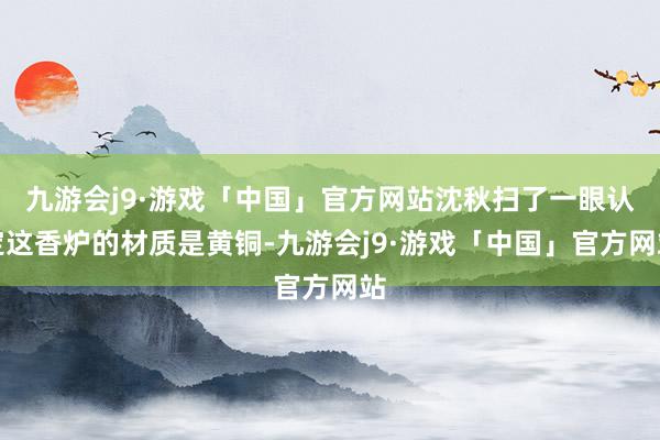 九游会j9·游戏「中国」官方网站沈秋扫了一眼认定这香炉的材质是黄铜-九游会j9·游戏「中国」官方网站