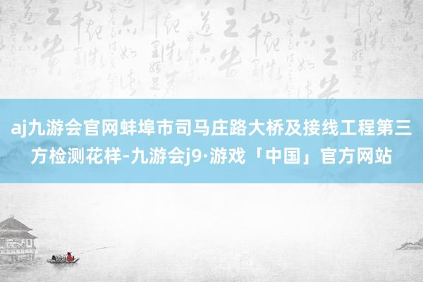 aj九游会官网蚌埠市司马庄路大桥及接线工程第三方检测花样-九游会j9·游戏「中国」官方网站