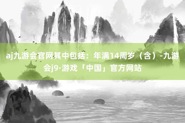 aj九游会官网其中包括：年满14周岁（含）-九游会j9·游戏「中国」官方网站