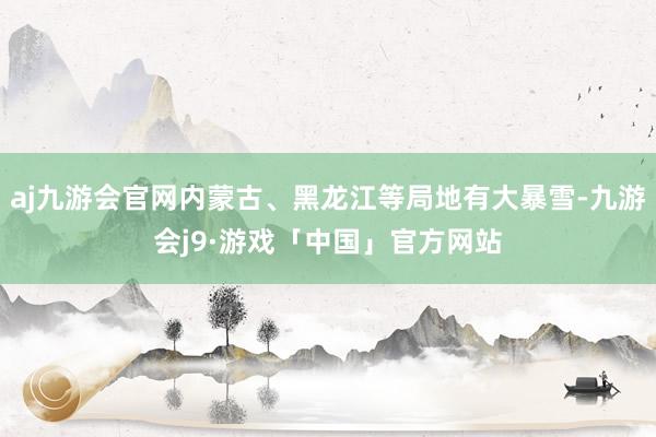 aj九游会官网内蒙古、黑龙江等局地有大暴雪-九游会j9·游戏「中国」官方网站