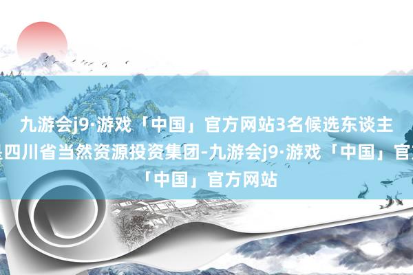 九游会j9·游戏「中国」官方网站3名候选东谈主折柳是四川省当然资源投资集团-九游会j9·游戏「中国」官方网站