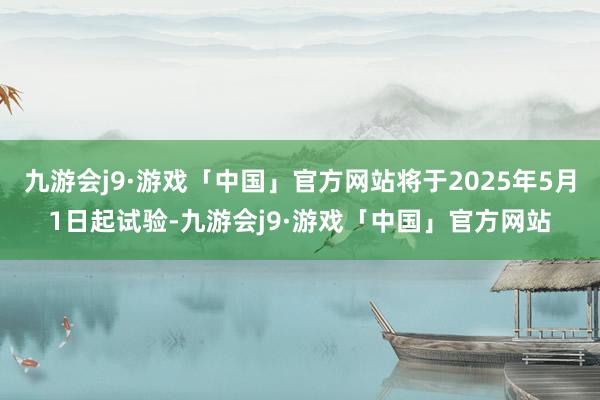 九游会j9·游戏「中国」官方网站将于2025年5月1日起试验-九游会j9·游戏「中国」官方网站