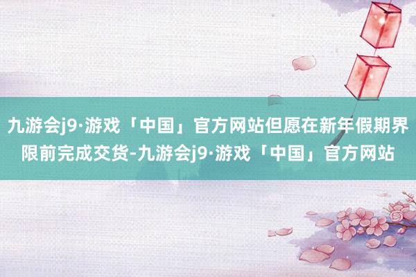 九游会j9·游戏「中国」官方网站但愿在新年假期界限前完成交货-九游会j9·游戏「中国」官方网站