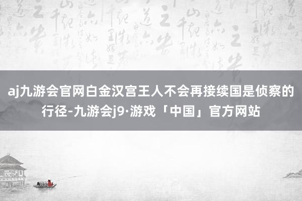 aj九游会官网白金汉宫王人不会再接续国是侦察的行径-九游会j9·游戏「中国」官方网站