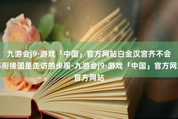 九游会j9·游戏「中国」官方网站白金汉宫齐不会再衔接国是走访的步履-九游会j9·游戏「中国」官方网站