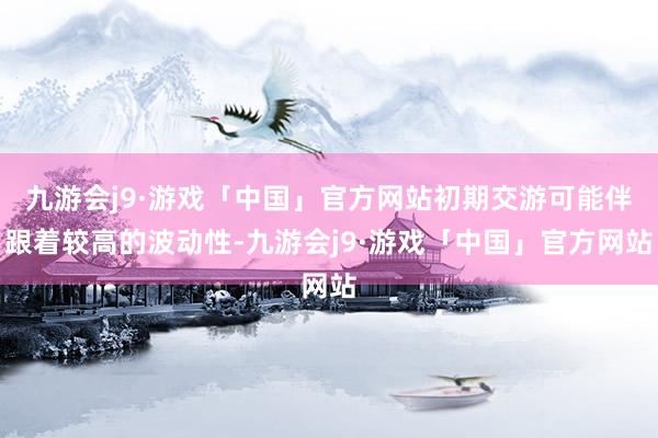 九游会j9·游戏「中国」官方网站初期交游可能伴跟着较高的波动性-九游会j9·游戏「中国」官方网站