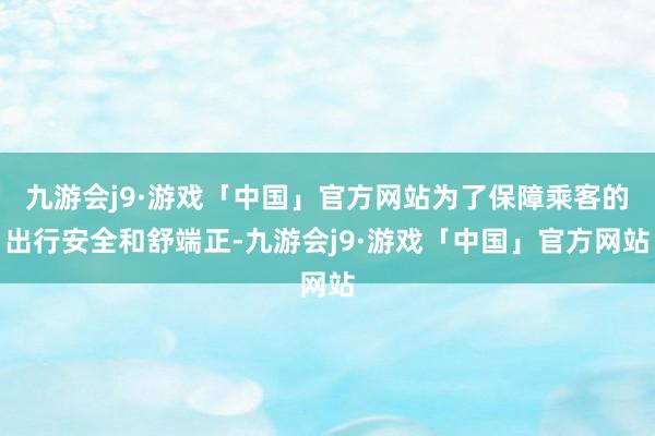 九游会j9·游戏「中国」官方网站为了保障乘客的出行安全和舒端正-九游会j9·游戏「中国」官方网站