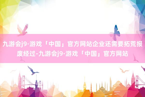 九游会j9·游戏「中国」官方网站企业还需要拓荒报废经过-九游会j9·游戏「中国」官方网站