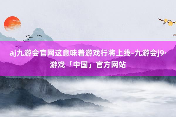 aj九游会官网这意味着游戏行将上线-九游会j9·游戏「中国」官方网站