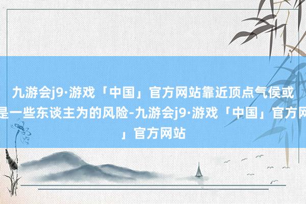 九游会j9·游戏「中国」官方网站靠近顶点气侯或者是一些东谈主为的风险-九游会j9·游戏「中国」官方网站