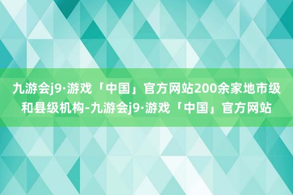 九游会j9·游戏「中国」官方网站200余家地市级和县级机构-九游会j9·游戏「中国」官方网站