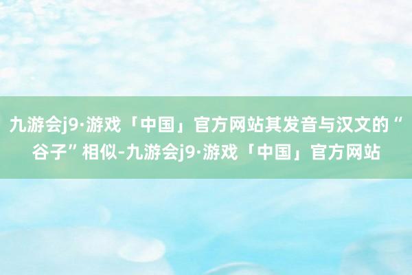 九游会j9·游戏「中国」官方网站其发音与汉文的“谷子”相似-九游会j9·游戏「中国」官方网站