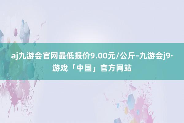 aj九游会官网最低报价9.00元/公斤-九游会j9·游戏「中国」官方网站