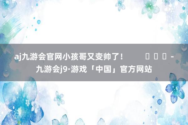 aj九游会官网小孩哥又变帅了！        			-九游会j9·游戏「中国」官方网站