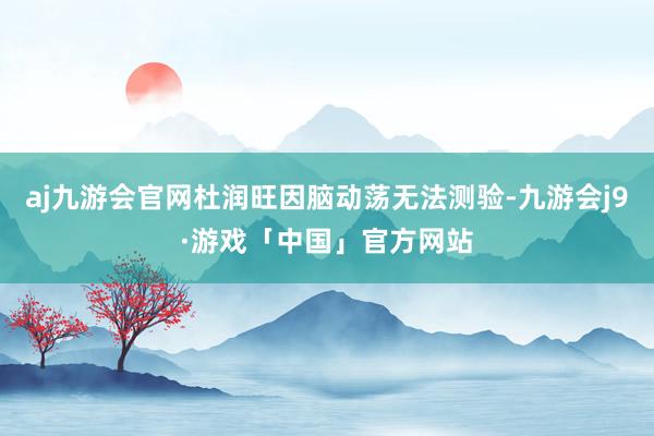 aj九游会官网杜润旺因脑动荡无法测验-九游会j9·游戏「中国」官方网站