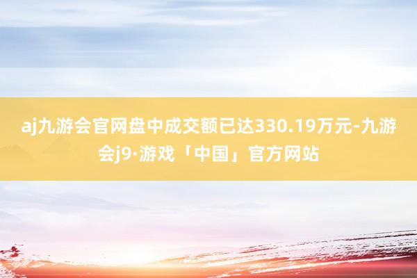 aj九游会官网盘中成交额已达330.19万元-九游会j9·游戏「中国」官方网站