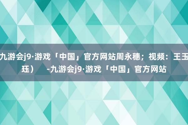 九游会j9·游戏「中国」官方网站周永穗；视频：王玉珏）    -九游会j9·游戏「中国」官方网站