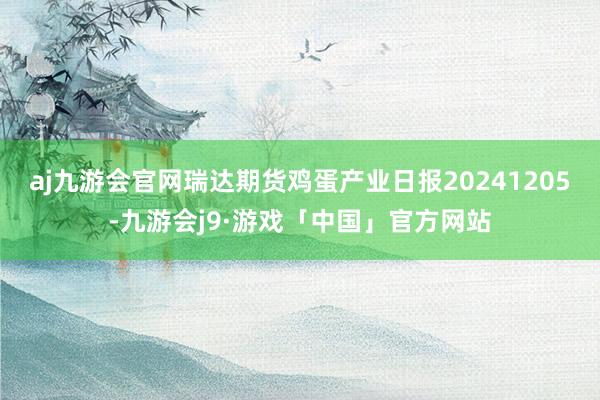 aj九游会官网瑞达期货鸡蛋产业日报20241205-九游会j9·游戏「中国」官方网站