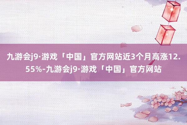 九游会j9·游戏「中国」官方网站近3个月高涨12.55%-九游会j9·游戏「中国」官方网站