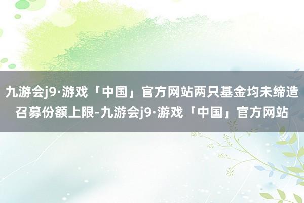 九游会j9·游戏「中国」官方网站两只基金均未缔造召募份额上限-九游会j9·游戏「中国」官方网站