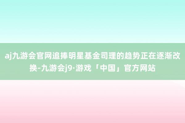 aj九游会官网追捧明星基金司理的趋势正在逐渐改换-九游会j9·游戏「中国」官方网站