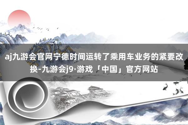 aj九游会官网宁德时间运转了乘用车业务的紧要改换-九游会j9·游戏「中国」官方网站