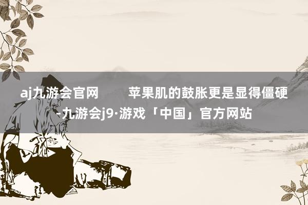 aj九游会官网        苹果肌的鼓胀更是显得僵硬-九游会j9·游戏「中国」官方网站