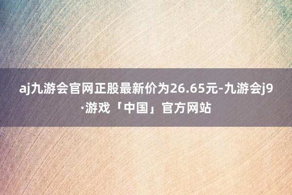 aj九游会官网正股最新价为26.65元-九游会j9·游戏「中国」官方网站