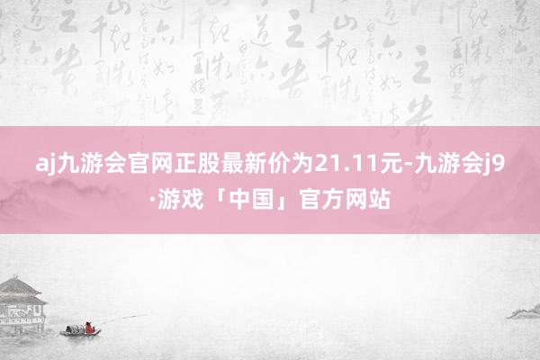 aj九游会官网正股最新价为21.11元-九游会j9·游戏「中国」官方网站